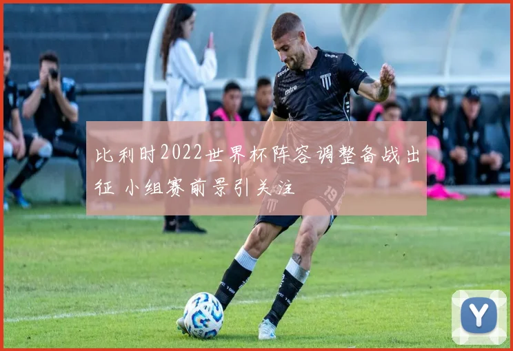 比利时2022世界杯阵容调整备战出征 小组赛前景引关注