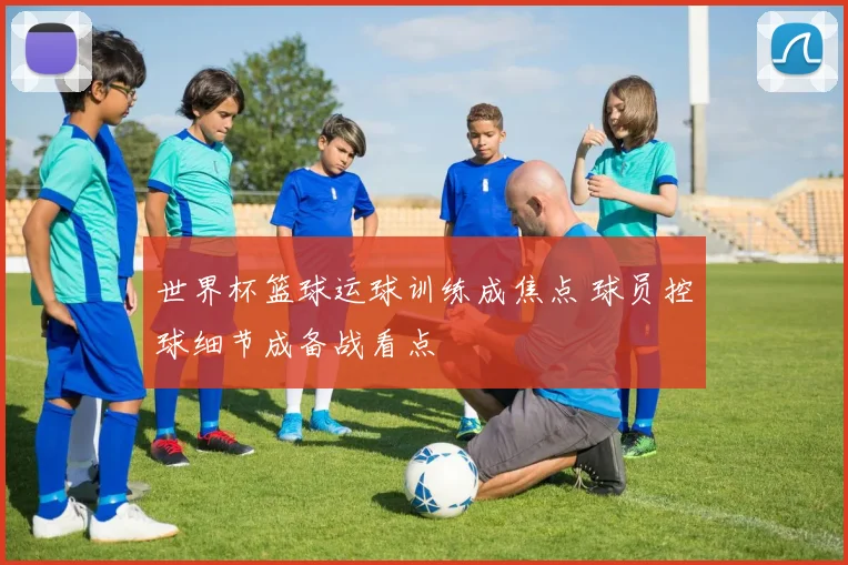 世界杯篮球运球训练成焦点 球员控球细节成备战看点