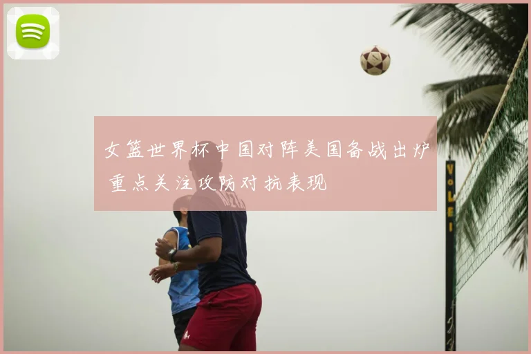 女篮世界杯中国对阵美国备战出炉 重点关注攻防对抗表现