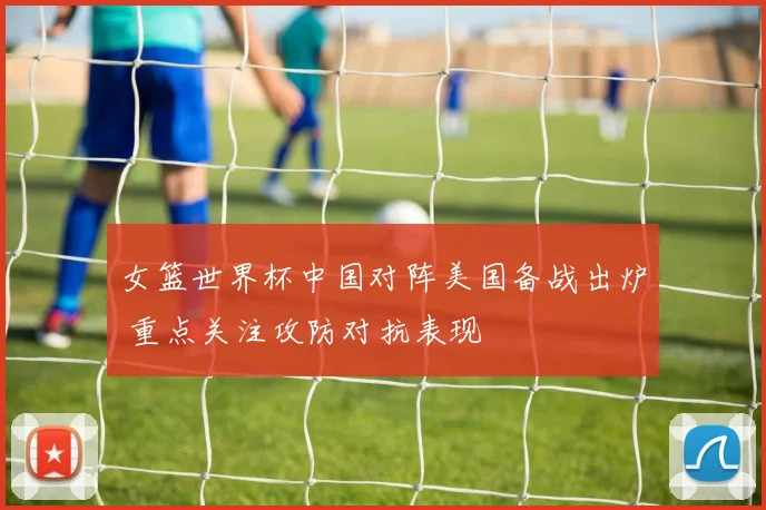 女篮世界杯中国对阵美国备战出炉 重点关注攻防对抗表现
