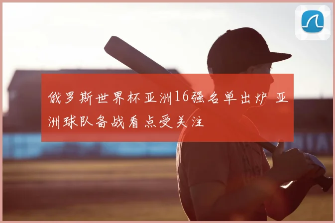 俄罗斯世界杯亚洲16强名单出炉 亚洲球队备战看点受关注