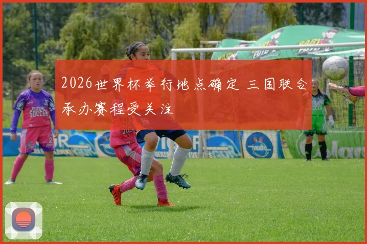 2026世界杯举行地点确定 三国联合承办赛程受关注