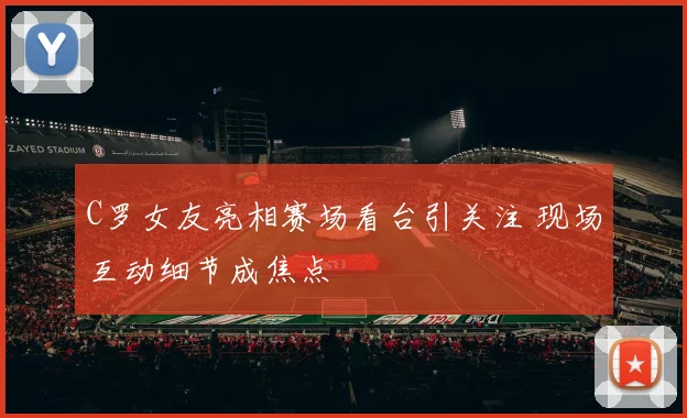C罗女友亮相赛场看台引关注 现场互动细节成焦点