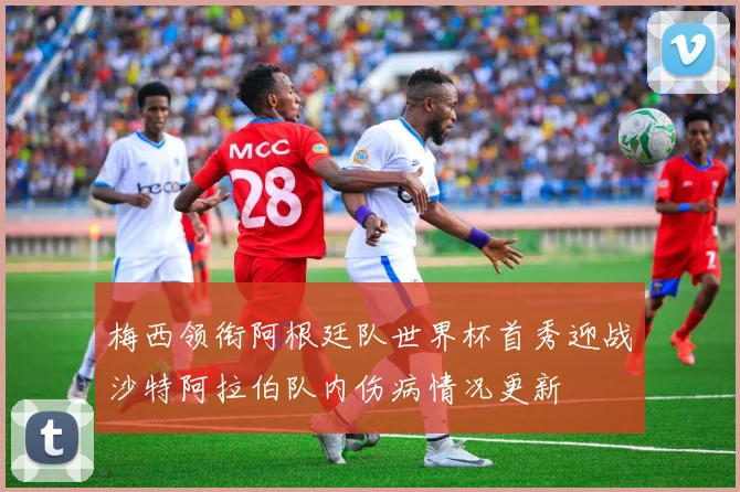 梅西领衔阿根廷队世界杯首秀迎战沙特阿拉伯队内伤病情况更新