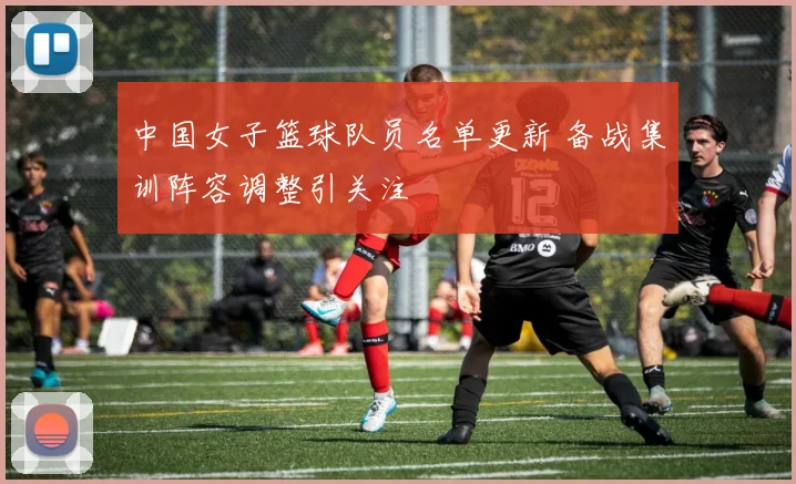 中国女子篮球队员名单更新 备战集训阵容调整引关注