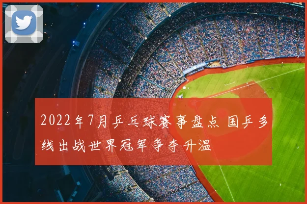 2022年7月乒乓球赛事盘点 国乒多线出战世界冠军争夺升温