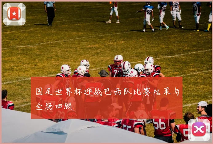 国足世界杯迎战巴西队比赛结果与全场回顾