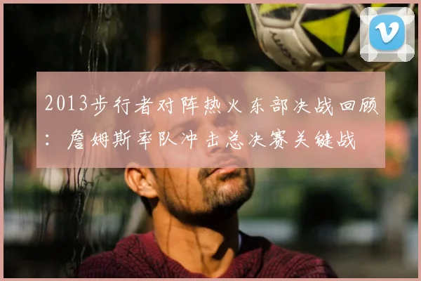 2013步行者对阵热火东部决战回顾：詹姆斯率队冲击总决赛关键战