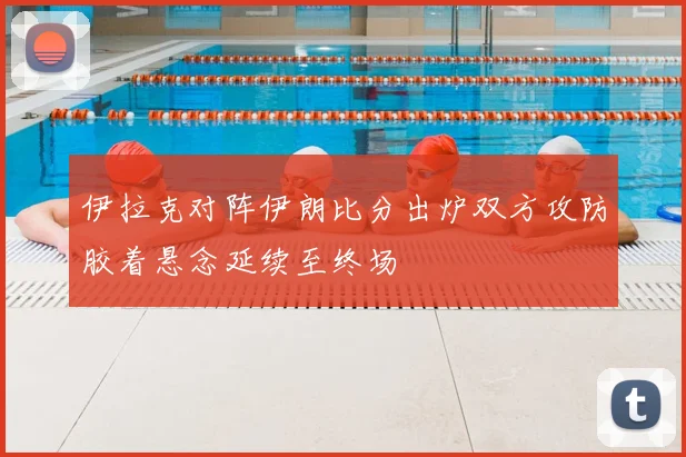伊拉克对阵伊朗比分出炉双方攻防胶着悬念延续至终场
