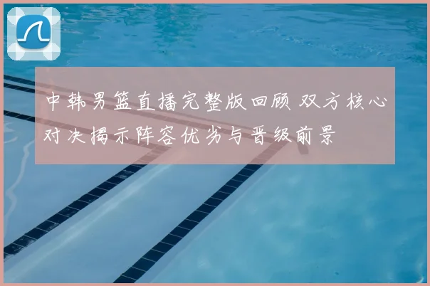 中韩男篮直播完整版回顾 双方核心对决揭示阵容优劣与晋级前景