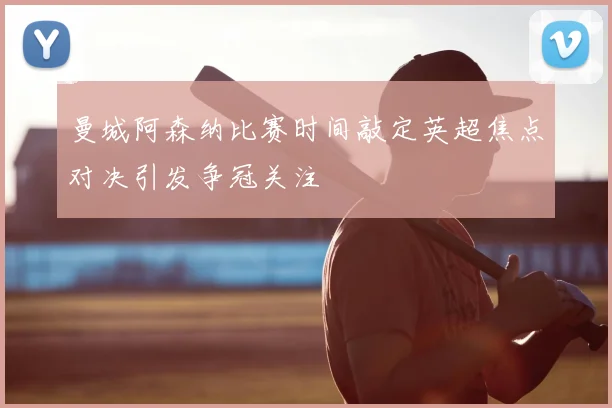 曼城阿森纳比赛时间敲定英超焦点对决引发争冠关注