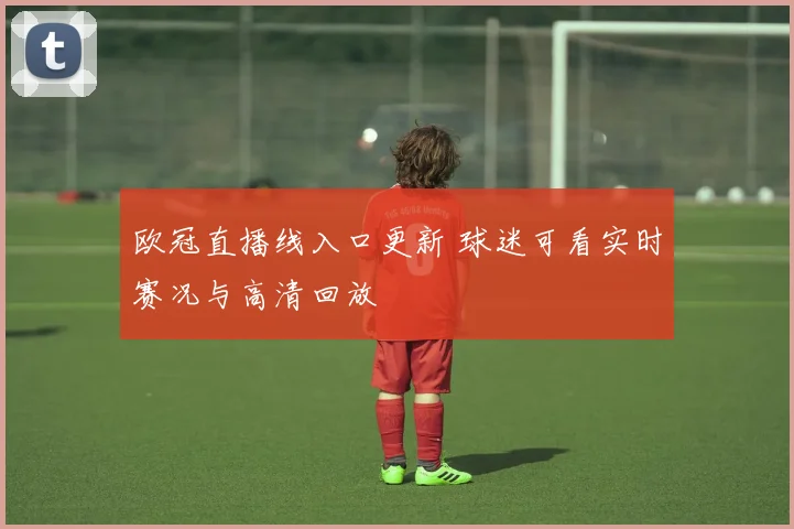 欧冠直播线入口更新 球迷可看实时赛况与高清回放