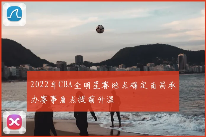 2022年CBA全明星赛地点确定南昌承办赛事看点提前升温