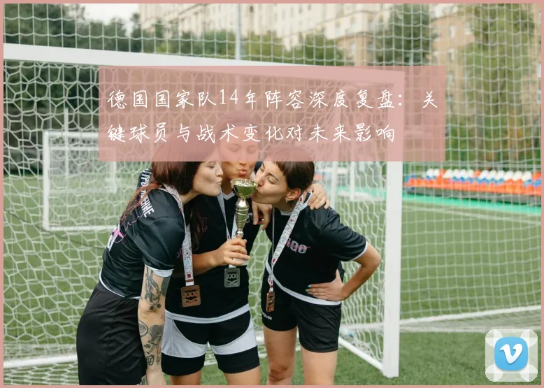 德国国家队14年阵容深度复盘：关键球员与战术变化对未来影响