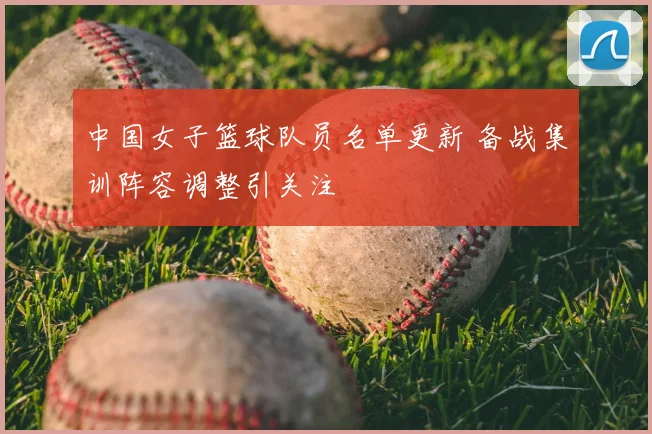 中国女子篮球队员名单更新 备战集训阵容调整引关注