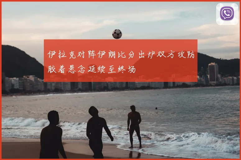 伊拉克对阵伊朗比分出炉双方攻防胶着悬念延续至终场