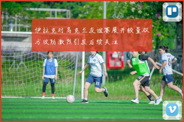 伊拉克对乌克兰友谊赛展开较量双方攻防激烈引发后续关注