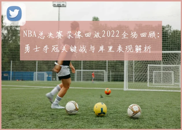 NBA总决赛录像回放2022全场回顾：勇士夺冠关键战与库里表现解析