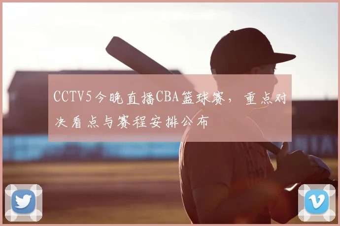 CCTV5今晚直播CBA篮球赛，重点对决看点与赛程安排公布