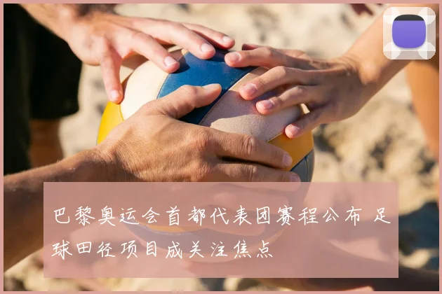 巴黎奥运会首都代表团赛程公布 足球田径项目成关注焦点