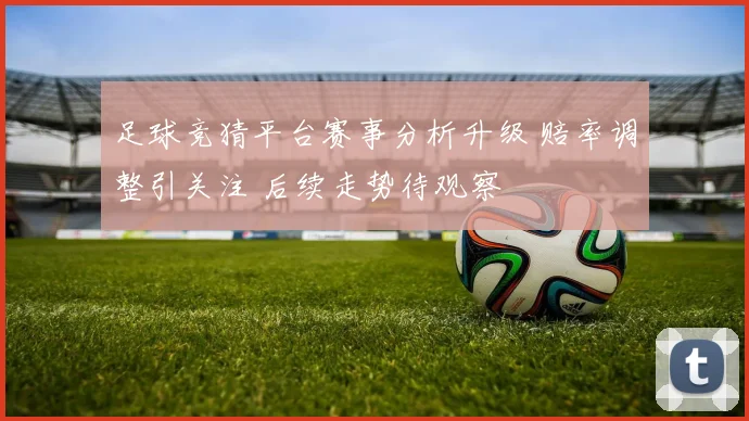 足球竞猜平台赛事分析升级 赔率调整引关注 后续走势待观察