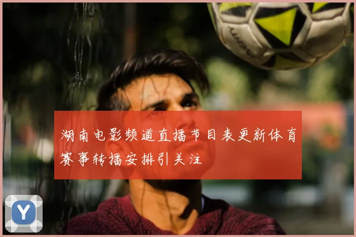 湖南电影频道直播节目表更新体育赛事转播安排引关注