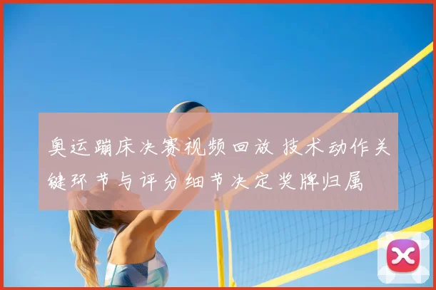 奥运蹦床决赛视频回放 技术动作关键环节与评分细节决定奖牌归属