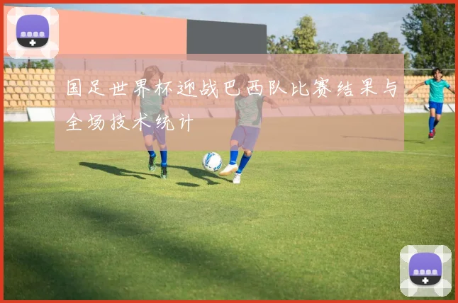 国足世界杯迎战巴西队比赛结果与全场技术统计