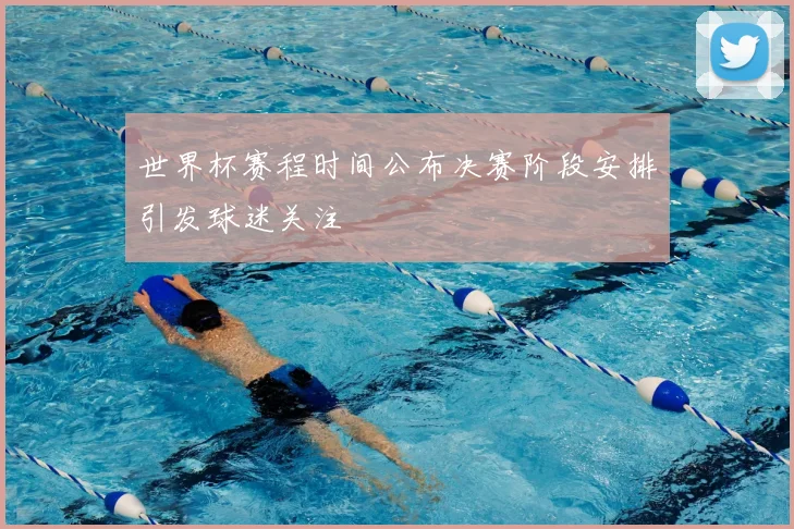 世界杯赛程时间公布决赛阶段安排引发球迷关注