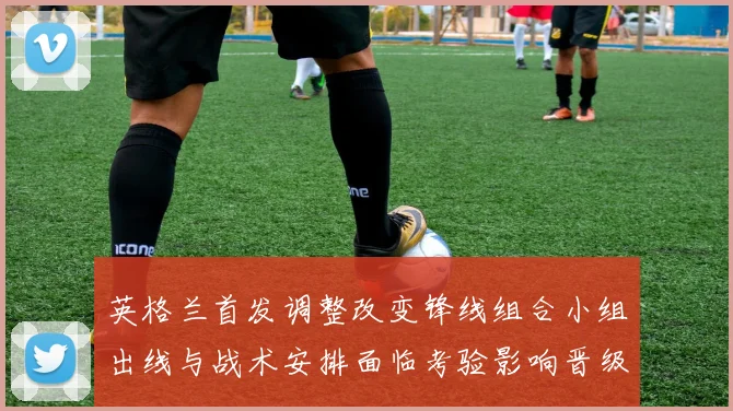 英格兰首发调整改变锋线组合小组出线与战术安排面临考验影响晋级争夺
