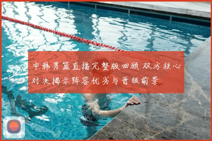 中韩男篮直播完整版回顾 双方核心对决揭示阵容优劣与晋级前景