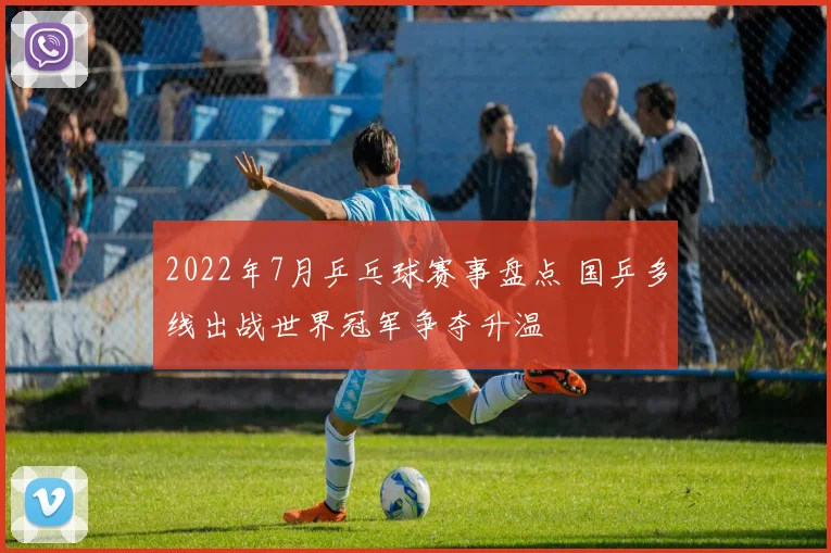 2022年7月乒乓球赛事盘点 国乒多线出战世界冠军争夺升温