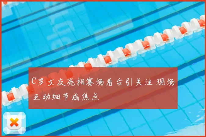 C罗女友亮相赛场看台引关注 现场互动细节成焦点