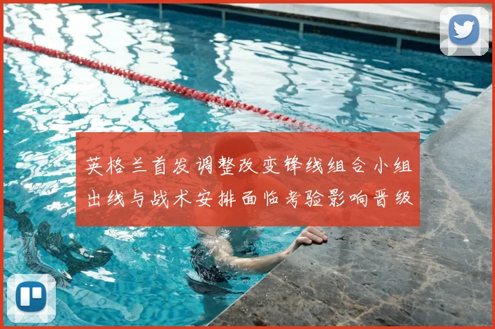 英格兰首发调整改变锋线组合小组出线与战术安排面临考验影响晋级争夺