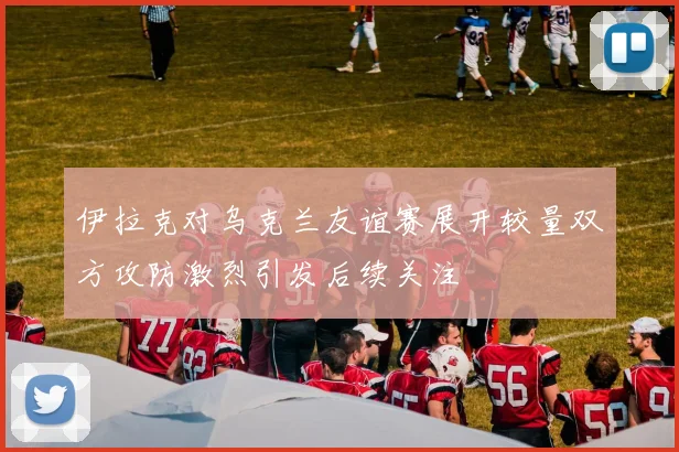 伊拉克对乌克兰友谊赛展开较量双方攻防激烈引发后续关注